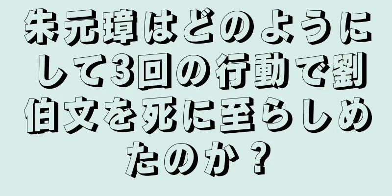 朱元璋はどのようにして3回の行動で劉伯文を死に至らしめたのか？