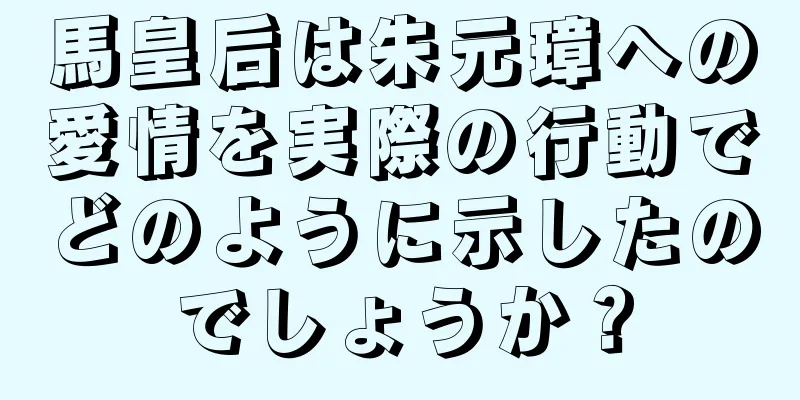 馬皇后は朱元璋への愛情を実際の行動でどのように示したのでしょうか？