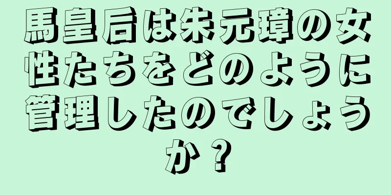 馬皇后は朱元璋の女性たちをどのように管理したのでしょうか？