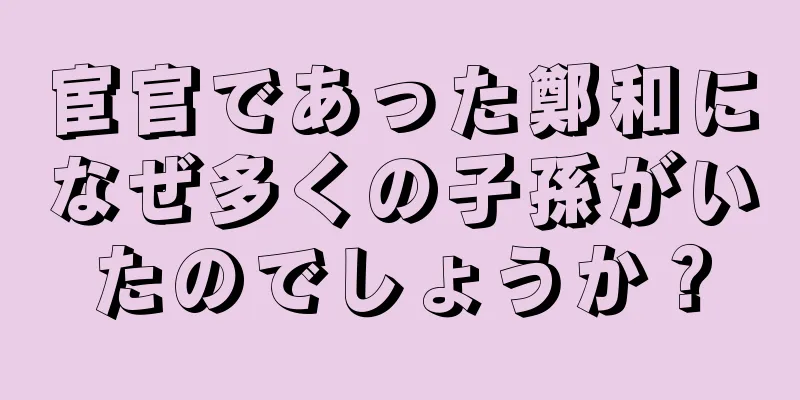 宦官であった鄭和になぜ多くの子孫がいたのでしょうか？