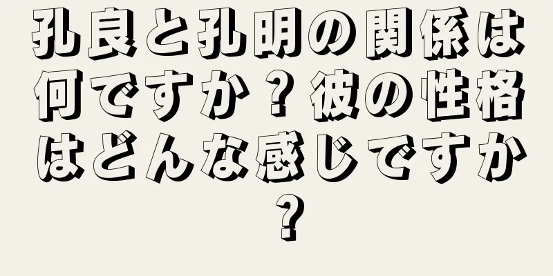 孔良と孔明の関係は何ですか？彼の性格はどんな感じですか？