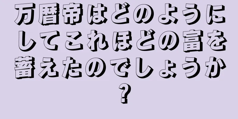 万暦帝はどのようにしてこれほどの富を蓄えたのでしょうか？
