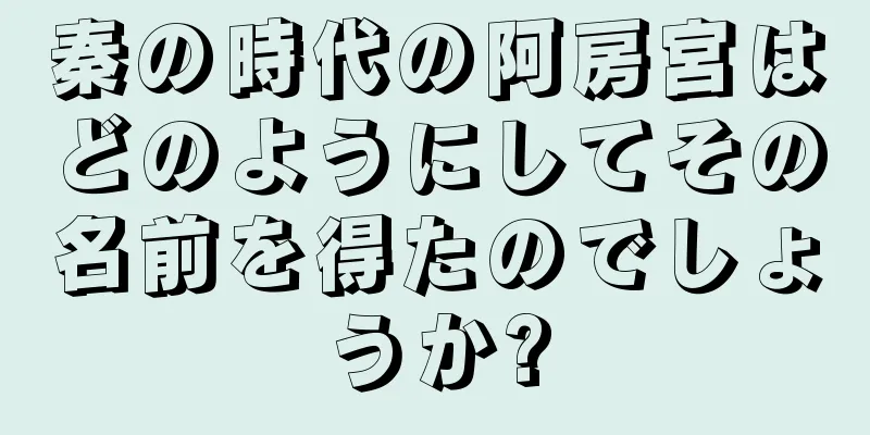 秦の時代の阿房宮はどのようにしてその名前を得たのでしょうか?