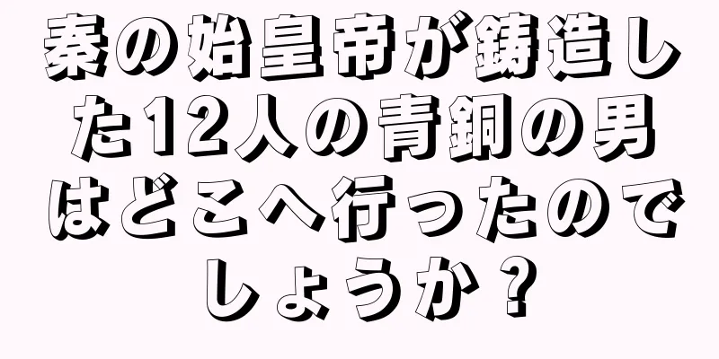 秦の始皇帝が鋳造した12人の青銅の男はどこへ行ったのでしょうか？