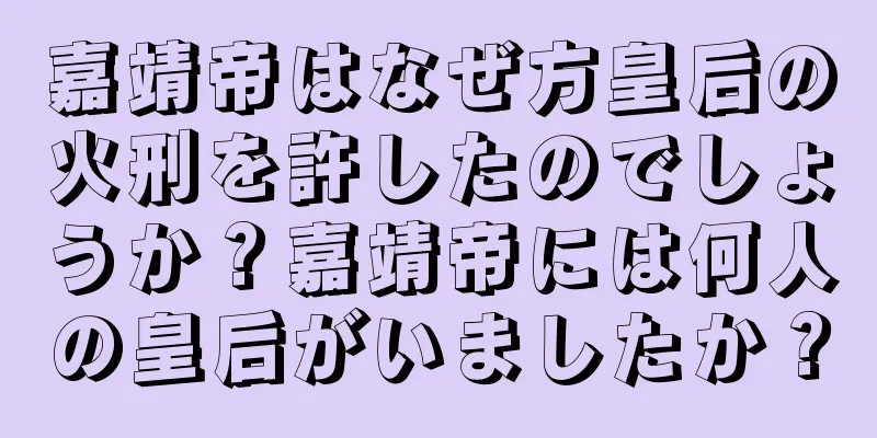 嘉靖帝はなぜ方皇后の火刑を許したのでしょうか？嘉靖帝には何人の皇后がいましたか？