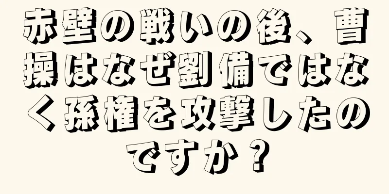 赤壁の戦いの後、曹操はなぜ劉備ではなく孫権を攻撃したのですか？