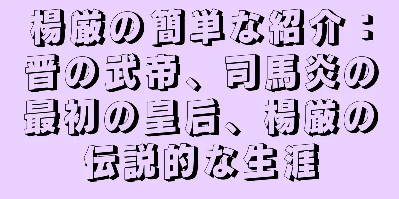 楊厳の簡単な紹介：晋の武帝、司馬炎の最初の皇后、楊厳の伝説的な生涯