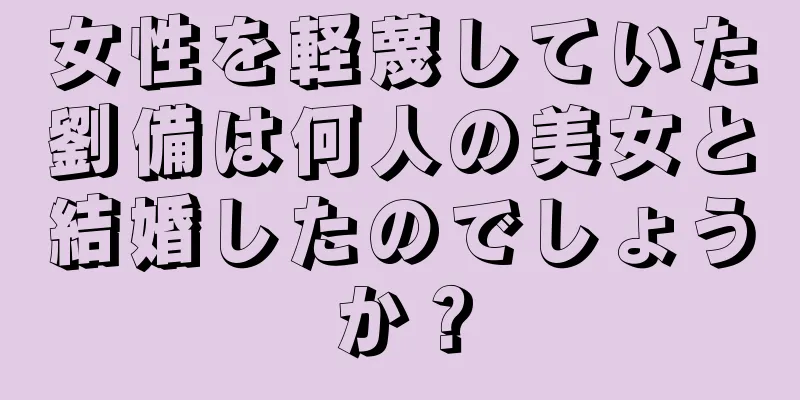 女性を軽蔑していた劉備は何人の美女と結婚したのでしょうか？