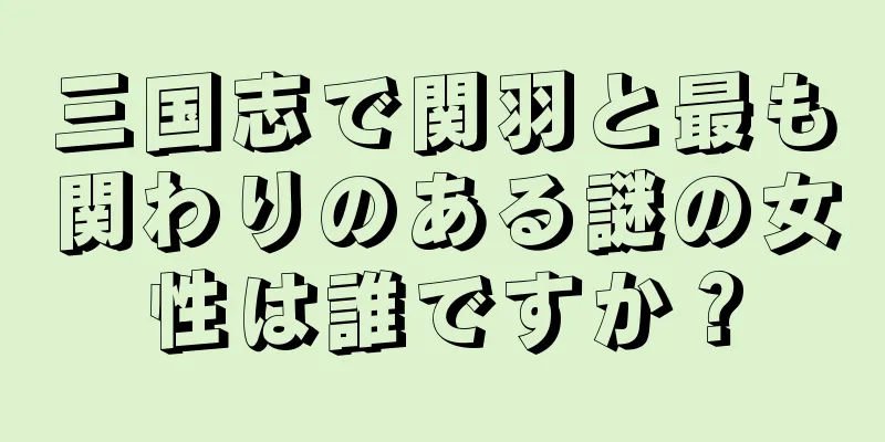 三国志で関羽と最も関わりのある謎の女性は誰ですか？