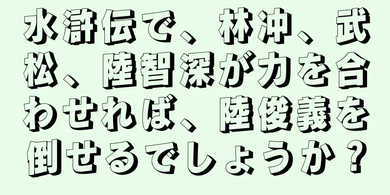水滸伝で、林冲、武松、陸智深が力を合わせれば、陸俊義を倒せるでしょうか？
