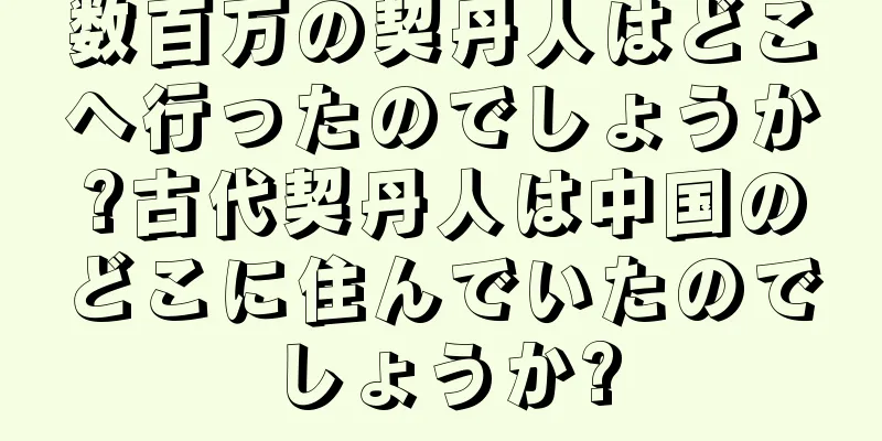 数百万の契丹人はどこへ行ったのでしょうか?古代契丹人は中国のどこに住んでいたのでしょうか?
