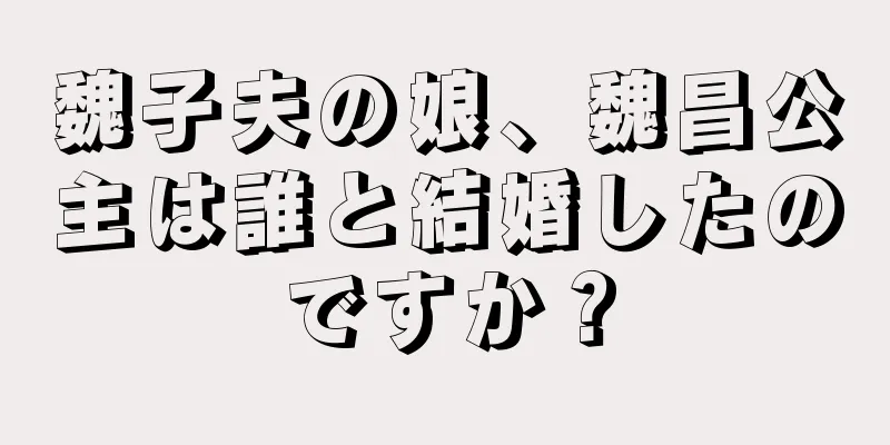 魏子夫の娘、魏昌公主は誰と結婚したのですか？