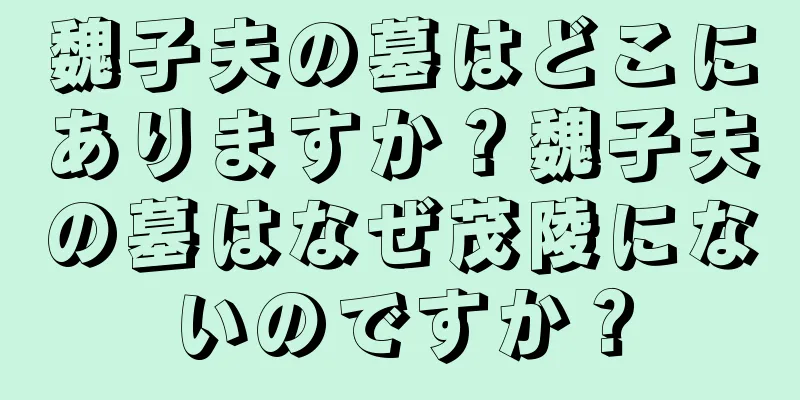 魏子夫の墓はどこにありますか？魏子夫の墓はなぜ茂陵にないのですか？