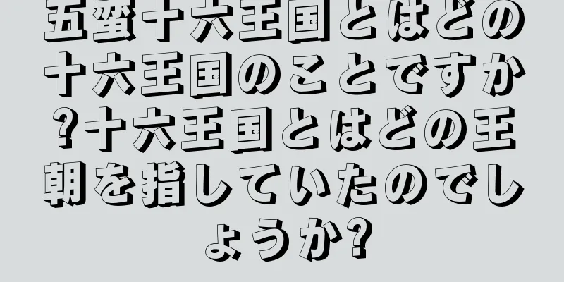 五蛮十六王国とはどの十六王国のことですか?十六王国とはどの王朝を指していたのでしょうか?