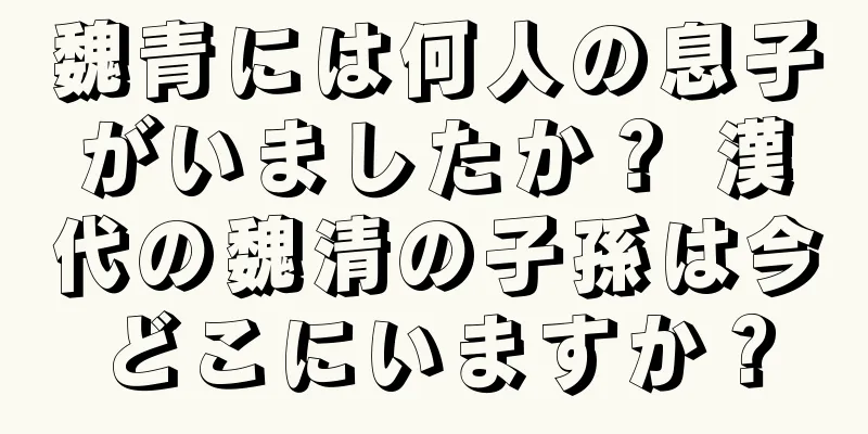 魏青には何人の息子がいましたか？ 漢代の魏清の子孫は今どこにいますか？