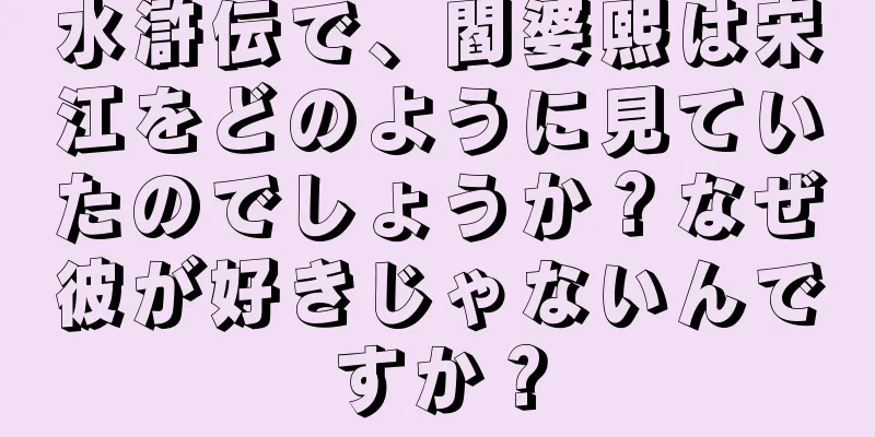 水滸伝で、閻婆熙は宋江をどのように見ていたのでしょうか？なぜ彼が好きじゃないんですか？