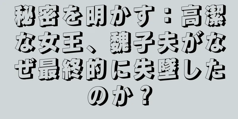 秘密を明かす：高潔な女王、魏子夫がなぜ最終的に失墜したのか？
