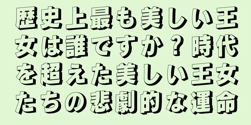 歴史上最も美しい王女は誰ですか？時代を超えた美しい王女たちの悲劇的な運命