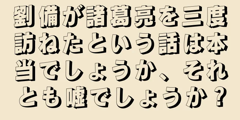 劉備が諸葛亮を三度訪ねたという話は本当でしょうか、それとも嘘でしょうか？