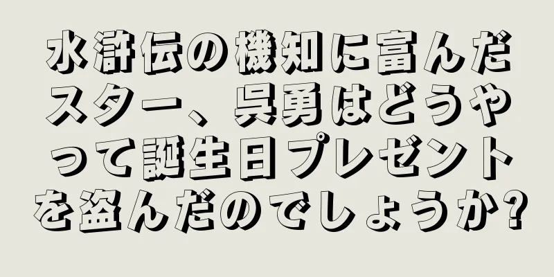 水滸伝の機知に富んだスター、呉勇はどうやって誕生日プレゼントを盗んだのでしょうか?