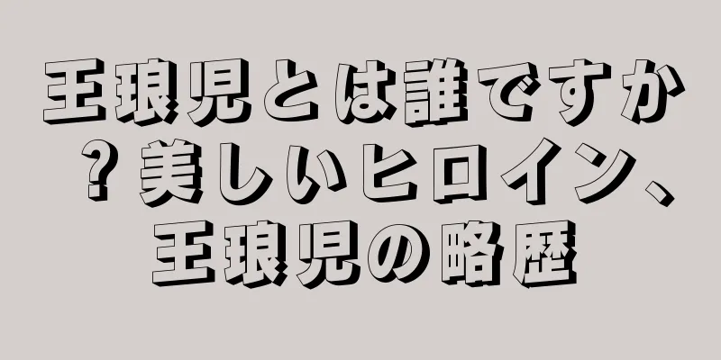 王琅児とは誰ですか？美しいヒロイン、王琅児の略歴
