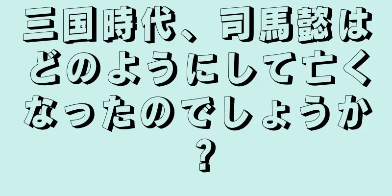 三国時代、司馬懿はどのようにして亡くなったのでしょうか？
