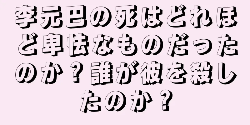 李元巴の死はどれほど卑怯なものだったのか？誰が彼を殺したのか？