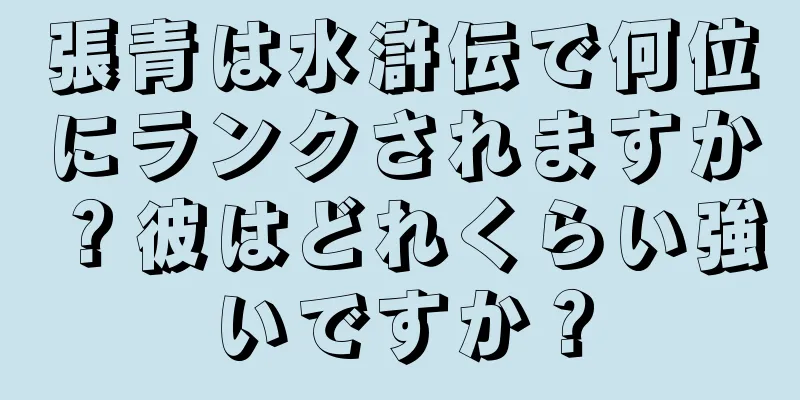 張青は水滸伝で何位にランクされますか？彼はどれくらい強いですか？