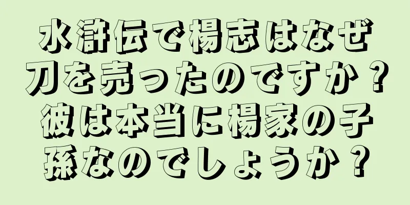 水滸伝で楊志はなぜ刀を売ったのですか？彼は本当に楊家の子孫なのでしょうか？