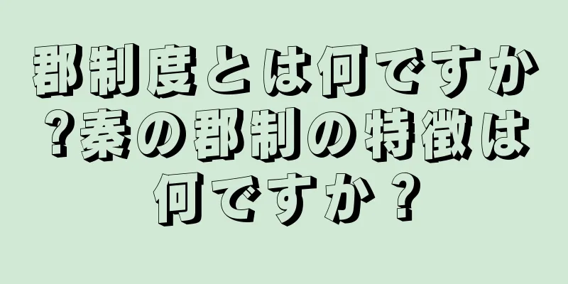 郡制度とは何ですか?秦の郡制の特徴は何ですか？