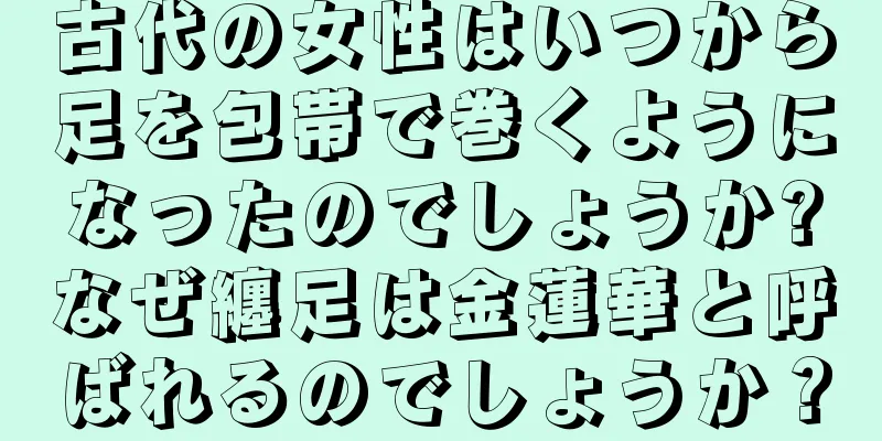 古代の女性はいつから足を包帯で巻くようになったのでしょうか?なぜ纏足は金蓮華と呼ばれるのでしょうか？