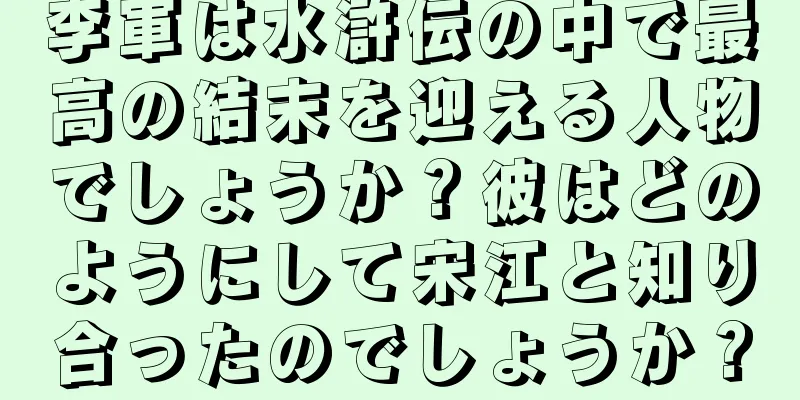 李軍は水滸伝の中で最高の結末を迎える人物でしょうか？彼はどのようにして宋江と知り合ったのでしょうか？