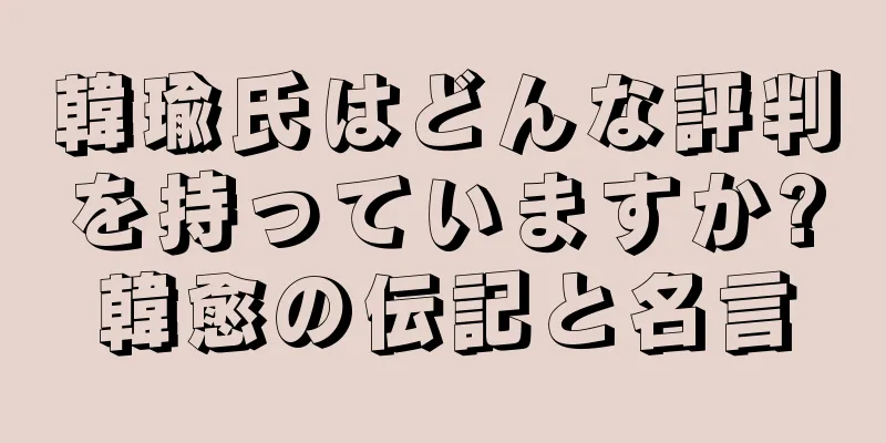 韓瑜氏はどんな評判を持っていますか?韓愈の伝記と名言