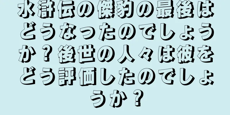 水滸伝の傑豹の最後はどうなったのでしょうか？後世の人々は彼をどう評価したのでしょうか？