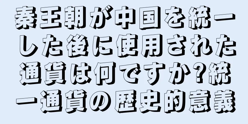 秦王朝が中国を統一した後に使用された通貨は何ですか?統一通貨の歴史的意義