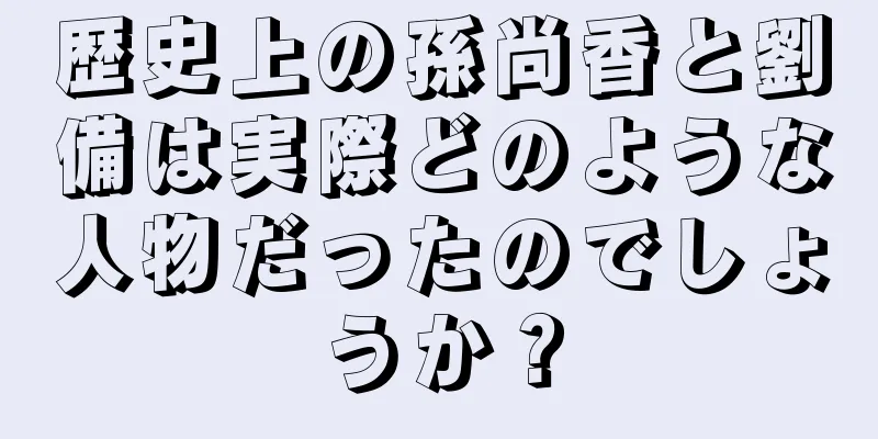 歴史上の孫尚香と劉備は実際どのような人物だったのでしょうか？