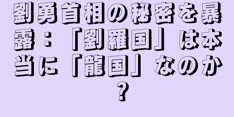 劉勇首相の秘密を暴露：「劉羅国」は本当に「龍国」なのか？