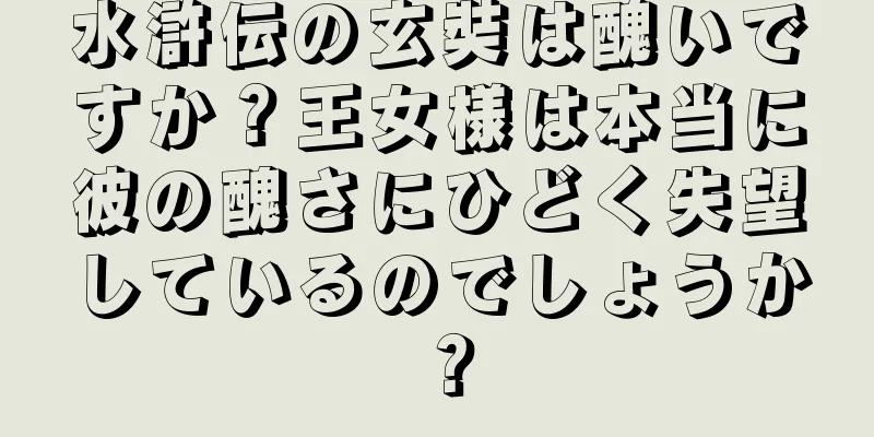 水滸伝の玄奘は醜いですか？王女様は本当に彼の醜さにひどく失望しているのでしょうか？