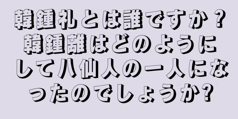 韓鍾礼とは誰ですか？韓鍾離はどのようにして八仙人の一人になったのでしょうか?