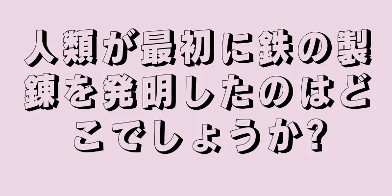 人類が最初に鉄の製錬を発明したのはどこでしょうか?