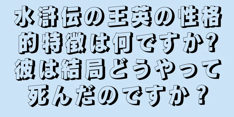水滸伝の王英の性格的特徴は何ですか?彼は結局どうやって死んだのですか？