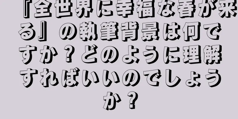 『全世界に幸福な春が来る』の執筆背景は何ですか？どのように理解すればいいのでしょうか？