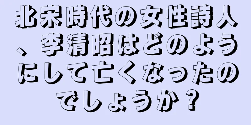 北宋時代の女性詩人、李清昭はどのようにして亡くなったのでしょうか？