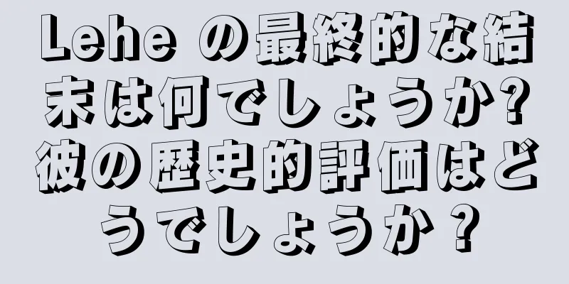 Lehe の最終的な結末は何でしょうか?彼の歴史的評価はどうでしょうか？