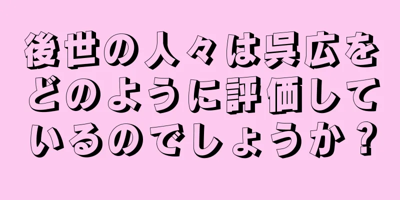 後世の人々は呉広をどのように評価しているのでしょうか？