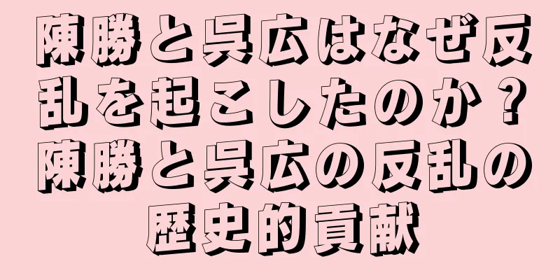 陳勝と呉広はなぜ反乱を起こしたのか？陳勝と呉広の反乱の歴史的貢献