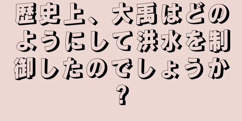 歴史上、大禹はどのようにして洪水を制御したのでしょうか?