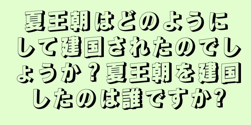 夏王朝はどのようにして建国されたのでしょうか？夏王朝を建国したのは誰ですか?