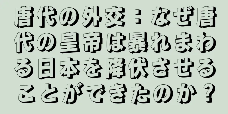 唐代の外交：なぜ唐代の皇帝は暴れまわる日本を降伏させることができたのか？