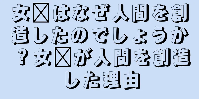 女媧はなぜ人間を創造したのでしょうか？女媧が人間を創造した理由